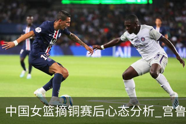 中国女篮摘铜赛后心态分析 宫鲁鸣谈未能夺冠的遗憾