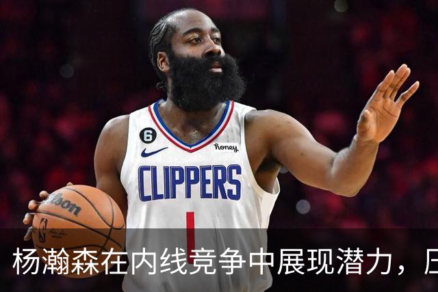 杨瀚森在内线竞争中展现潜力，压制卡尔森持续进步！